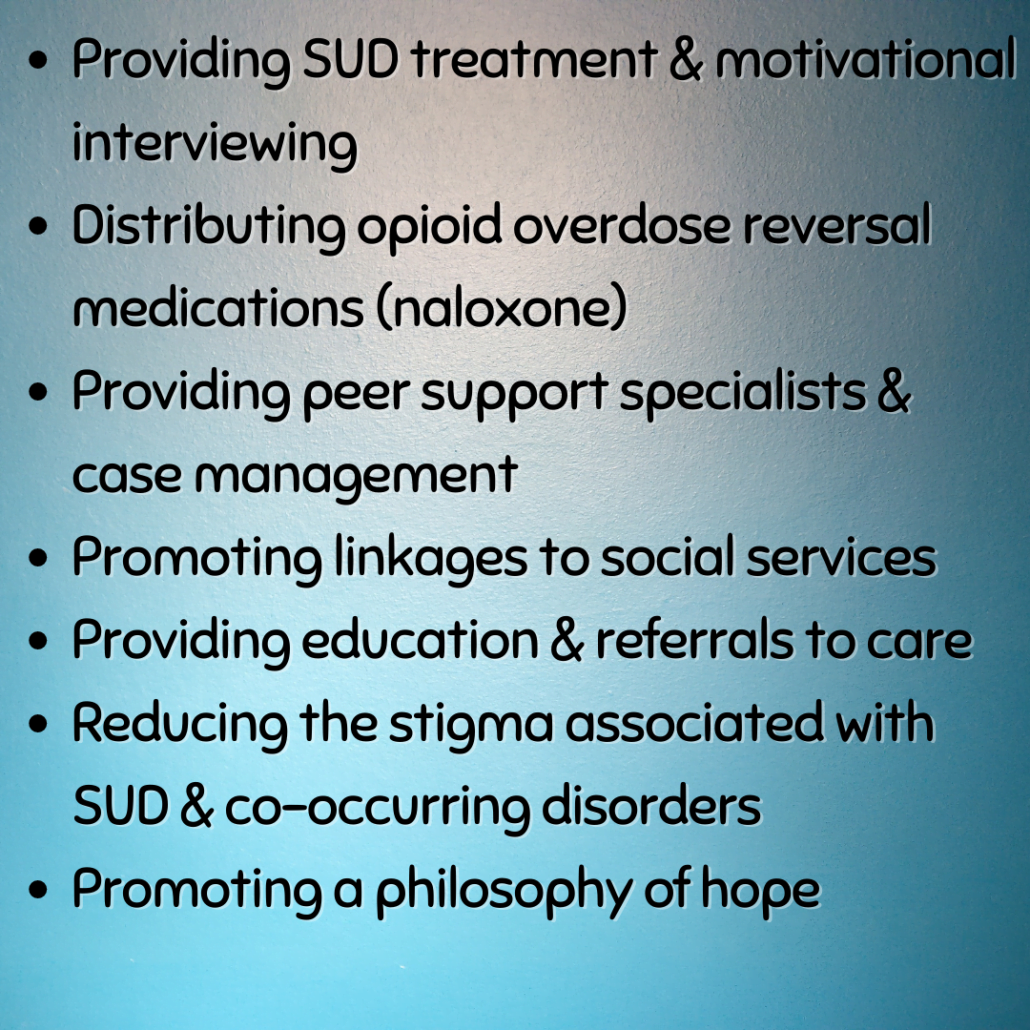Slide Three:
*Providing SUD treatment & motivational interviewing
*Distributing opioid overdose reversal medications (naloxone)
*Providing peer support specialists & case management
*Promoting linkages to social services
*Providing education & referrals to care
*Reducing the stigma associated with SUD & co-occurring disorders
*Promoting a philosophy of hope