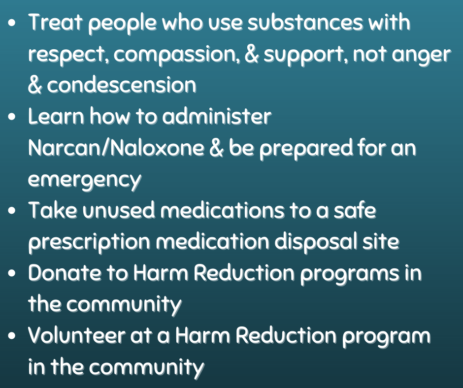 Slide Seven:
*Treat people who use substances with respect, compassion, & support, not anger & condescension
*Learn how to administer Narcan/Naloxone & be prepared for an emergency
*Take unused medications to a safe prescription medication disposal site
*Donate to Harm Reduction programs in the community
*Volunteer at a Harm Reduction program in the community