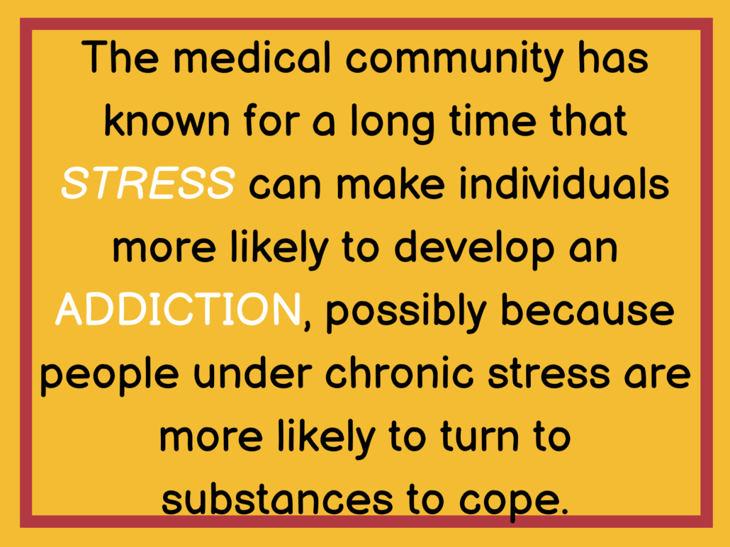 The medical community has known for a long time that STRESS can make individuals more likely to develop an ADDICTION, possibly because people under chronic stress are more likely to turn to substances to cope.